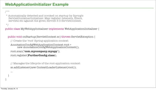 WebApplicationInitializer Example
      /**
       * Automatically detected and invoked on startup by Spring's
         ServletContainerInitializer. May register listeners, ﬁlters,
         servlets etc against the given Servlet 3.0 ServletContext.
       */
      public class MyWebAppInitializer implements WebApplicationInitializer {

          public void onStartup(ServletContext sc) throws ServletException {
            // Create the 'root' Spring application context
            AnnotationConﬁgWebApplicationContext root =
                  new AnnotationConﬁgWebApplicationContext();
              root.scan("com.mycompany.myapp");
              root.register(FurtherConﬁg.class);


              // Manages the lifecycle of the root application context
              sc.addListener(new ContextLoaderListener(root));
              ...
          }
      }
                                                                                45


Thursday, January 24, 13
 