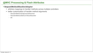 @MVC Processing & Flash Attributes
      § RequestMethodHandlerAdapter
             l   arbitrary mappings to handler methods across multiple controllers
             l   better customization of handler method arguments
                   −   HandlerMethodArgumentResolver
                   −   HandlerMethodReturnValueHandler
                   −   etc




                                                                                      46


Thursday, January 24, 13
 