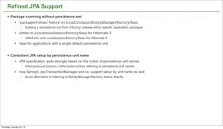 Refined JPA Support
      § Package scanning without persistence.xml
             l   'packagesToScan' feature on LocalContainerEntityManagerFactoryBean
                   −   building a persistence unit from @Entity classes within specific application packages
             l   similar to AnnotationSessionFactoryBean for Hibernate 3
                   −   rolled into core LocalSessionFactoryBean for Hibernate 4
             l   ideal for applications with a single default persistence unit


      § Consistent JPA setup by persistence unit name
             l   JPA specification quite strongly based on the notion of persistence unit names
                   −   @PersistenceContext / @PersistenceUnit referring to persistence unit names
             l   now Spring's JpaTransactionManager and co. support setup by unit name as well
                   −   as an alternative to referring to EntityManagerFactory beans directly
                   −




                                                                                                               47


Thursday, January 24, 13
 