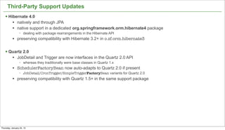 Third-Party Support Updates
   § Hibernate 4.0
           l   natively and through JPA
           l   native support in a dedicated org.springframework.orm.hibernate4 package
                 −   dealing with package rearrangements in the Hibernate API
           l   preserving compatibility with Hibernate 3.2+ in o.sf.orm.hibernate3


   § Quartz 2.0
           l   JobDetail and Trigger are now interfaces in the Quartz 2.0 API
                 −   whereas they traditionally were base classes in Quartz 1.x
           l   SchedulerFactoryBean now auto-adapts to Quartz 2.0 if present
                 −   JobDetail/CronTrigger/SimpleTriggerFactoryBean variants for Quartz 2.0
           l   preserving compatibility with Quartz 1.5+ in the same support package




                                                                                              48


Thursday, January 24, 13
 