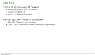 Java SE 7
      § Spring 3.1 introduces Java SE 7 support
             l   making best use of JRE 7 at runtime
             l   support for JDBC 4.1
             l   support for fork-join framework


      § Oracle's OpenJDK 7 released in summer 2011
             l   IBM JDK 7 following not much later
             l   Java 7 could be the norm for new Java based projects soon




                                                                              49


Thursday, January 24, 13
 