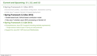 Current and Upcoming: 3.1, 3.2, and 3.2

      § Spring Framework 3.1 (Dec 2011)
         • Environment profiles, Java-based configuration, declarative caching
         • Initial Java 7 support, Servlet 3.0 based deployment
      § Spring Framework 3.2 (Dec 2012)
         • Gradle-based build, GitHub-based contribution model
         • Fully Java 7 oriented, async MVC processing on Servlet 3.0
      § Spring Framework 3.3 (Q4 2013)
         • Comprehensive Java SE 8 support (including lambda expressions)
            • Single abstract method types in Spring are well positioned
         • Support for Java EE 7 API level and WebSockets




                                                                                 52

Thursday, January 24, 13
 