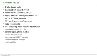 So what’s in 3.2?

      § Gradle-based build
      § Binaries built against Java 7
      § Inlined ASM 4.0 and CGLIB 3.0
      § Async MVC processing on Servlet 3.0
      § Spring MVC test support
      § MVC configuration refinements
      § SpEL refinements
      § Also including many runtime refinements
         • partially back-ported to 3.1.2/3.1.3
      § General Spring MVC niceties
         • Servlet 3 async support
         • error reporting in REST scenarios
         • content negotiation strategies
         • matrix variables




                                                   54

Thursday, January 24, 13
 