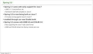 Spring 3.2

      § Spring 3.1 came with early support for Java 7
         • JDBC 4.1, ForkJoinPool, etc
         • framework itself still compiled on Java 6
      § Spring 3.2 is now being built on Java 7
         • CI builds running against Java 5, 6 and 7
      § enabled through our new Gradle build
      § Spring 3.2 comes with ASM 4.0 and CGLIB 3.0
         • fully supporting the Java 7 byte code format
         • ASM and CGLIB inlined into Spring module jars now




                                                               55

Thursday, January 24, 13
 