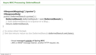 Async MVC Processing: DeferredResult



       @RequestMapping("/quotes")
       @ResponseBody
       public DeferredResult quotes() {
         DeferredResult deferredResult = new DeferredResult();
         // Add deferredResult to a Queue or a Map...
         return deferredResult;
    }

    // In some other thread:
    // Set the return value on the DeferredResult deferredResult.set(data);


                      - thread managed outside of Spring MVC
                      - JMS or AMQP message listener, another HTTP request, etc.




                                                                                   57

Thursday, January 24, 13
 