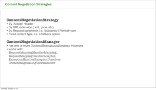 Content Negotiation Strategies




        ContentNegotiationStrategy
        • By 'Accept' Header
        • By URL extension (.xml, .json, etc)
        • By Request parameter, i.e. /accounts/1?format=json
        • Fixed content type, i.e. a fallback option

        ContentNegotiationManager
        • has one or more ContentNegotiationStrategy instances
        • works with:
           RequestMappingHandlerMapping,
           RequestMappingHandlerAdapter,
           ExceptionHandlerExceptionResolver
           ContentNegotiatingViewResolver




                                                                 59

Thursday, January 24, 13
 