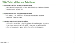 Wide Variety of Data and Data Stores
      § Not all data resides in relational databases
             l   cloud environments often suggest alternatives for scalability reasons
             l   HBase, Redis, Mongo, etc


      § Distributed caches add challenges as well
             l   not least of it all in terms of application-level access patterns
             l   GemFire, Coherence, etc

      § Hardly any standardization available
             l   JSR-107 – for caching – did not make progress for a long, long time
             l   finally getting picked up in Java EE 7, but again only for caching
             l   alternative datastore space is too diverse for standardization




Thursday, January 24, 13
 