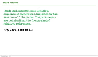 Matrix Variables



      "Each path segment may include a
      sequence of parameters, indicated by the
      semicolon ";" character. The parameters
      are not signiﬁcant to the parsing of
      relativeb references.

      RFC 2396, section 3.3




                                                 60

Thursday, January 24, 13
 