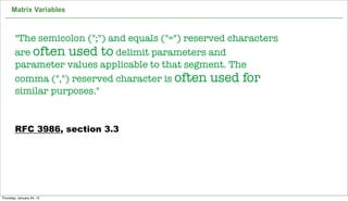 Matrix Variables



        "The semicolon (";") and equals ("=") reserved characters
        are often used to delimit parameters and
        parameter values applicable to that segment. The
        comma (",") reserved character is often used for
        similar purposes."


        RFC 3986, section 3.3




                                                                    61

Thursday, January 24, 13
 