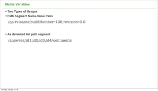 Matrix Variables

      § Two Types of Usages
      § Path Segment Name-Value Pairs
          /qa-releases;buildNumber=135;revision=3.2


      § As delimited list path segment
          /answers/id1;id2;id3;id4/comments




                                                      62

Thursday, January 24, 13
 
