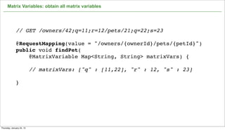 Matrix Variables: obtain all matrix variables




              // GET /owners/42;q=11;r=12/pets/21;q=22;s=23

              @RequestMapping(value = "/owners/{ownerId}/pets/{petId}")
              public void findPet(
                  @MatrixVariable Map<String, String> matrixVars) {

                           // matrixVars: ["q" : [11,22], "r" : 12, "s" : 23]

              }




                                                                                64

Thursday, January 24, 13
 