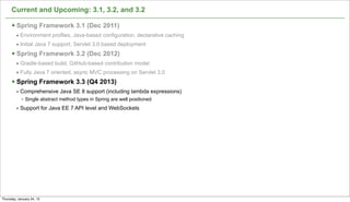Current and Upcoming: 3.1, 3.2, and 3.2

      § Spring Framework 3.1 (Dec 2011)
         • Environment profiles, Java-based configuration, declarative caching
         • Initial Java 7 support, Servlet 3.0 based deployment
      § Spring Framework 3.2 (Dec 2012)
         • Gradle-based build, GitHub-based contribution model
         • Fully Java 7 oriented, async MVC processing on Servlet 3.0
      § Spring Framework 3.3 (Q4 2013)
         • Comprehensive Java SE 8 support (including lambda expressions)
            • Single abstract method types in Spring are well positioned
         • Support for Java EE 7 API level and WebSockets




                                                                                 67

Thursday, January 24, 13
 