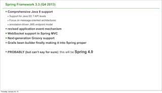 Spring Framework 3.3 (Q4 2013)

      § Comprehensive Java 8 support
         • Support for Java EE 7 API levels
         • Focus on message-oriented architectures
         • annotation-driven JMS endpoint model
      § revised application event mechanism
      § WebSocket support in Spring MVC
      § Next-generation Groovy support
      § Grails bean builder finally making it into Spring proper

      § PROBABLY (but can’t say for sure): this will be Spring 4.0




                                                                      68

Thursday, January 24, 13
 