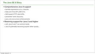 The Java SE 8 Story

      § Comprehensive Java 8 support
         • lambda expressions a.k.a. closures
         • Date and Time API (JSR-310)
         • NIO-based HTTP client APIs
         • parameter name discovery
         • java.util.concurrent enhancements
      § Retaining support for Java 5 and higher
         • with Java 6 and 7 as common levels
         • Java 8 potentially becoming popular rather quickly...




                                                                   69

Thursday, January 24, 13
 