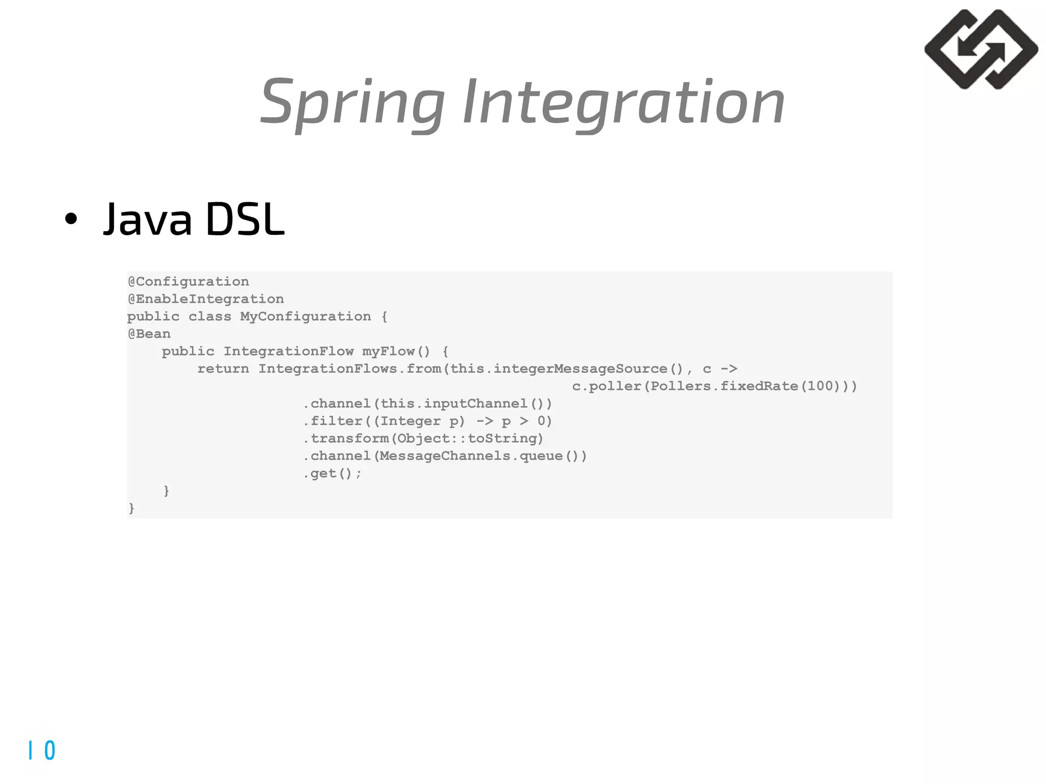 @spring_io
#springio17
•
@Configuration
@EnableIntegration
public class MyConfiguration {
@Bean
public IntegrationFlow myFlow() {
return IntegrationFlows.from(this.integerMessageSource(), c ->
c.poller(Pollers.fixedRate(100)))
.channel(this.inputChannel())
.filter((Integer p) -> p > 0)
.transform(Object::toString)
.channel(MessageChannels.queue())
.get();
}
}
 