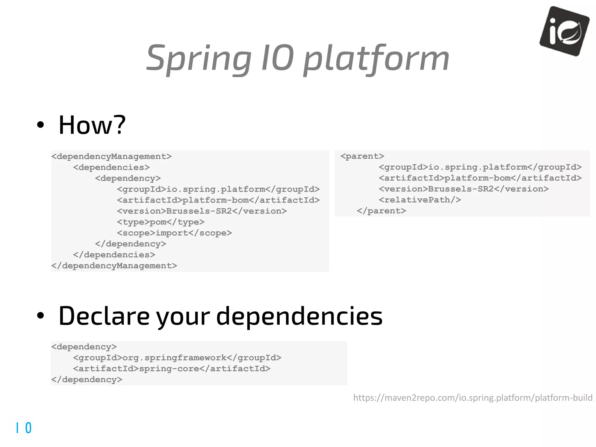 @spring_io
#springio17
•
•
<dependencyManagement>
<dependencies>
<dependency>
<groupId>io.spring.platform</groupId>
<artifactId>platform-bom</artifactId>
<version>Brussels-SR2</version>
<type>pom</type>
<scope>import</scope>
</dependency>
</dependencies>
</dependencyManagement>
<dependency>
<groupId>org.springframework</groupId>
<artifactId>spring-core</artifactId>
</dependency>
<parent>
<groupId>io.spring.platform</groupId>
<artifactId>platform-bom</artifactId>
<version>Brussels-SR2</version>
<relativePath/>
</parent>
https://maven2repo.com/io.spring.platform/platform-build
 