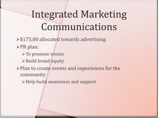 Integrated Marketing
Communications
$175,00 allocated towards advertising
PR plan:
To promote events
Build brand equity
Plan to create events and experiences for the
community
Help build awareness and support
 