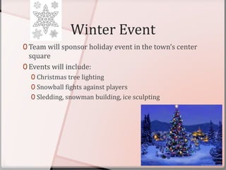 Winter Event
0 Team will sponsor holiday event in the town’s center
square
0 Events will include:
0 Christmas tree lighting
0 Snowball fights against players
0 Sledding, snowman building, ice sculpting
 
