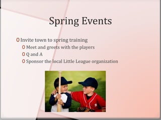 Spring Events
0 Invite town to spring training
0 Meet and greets with the players
0 Q and A
0 Sponsor the local Little League organization
 