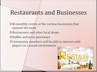 Restaurants and Businesses
0 Bi-monthly events at the various businesses that
sponsor the team
0 Restaurants and other local shops
0 Raffles and prize giveaways
0 Community members will be able to interact with
players in a casual environment
 