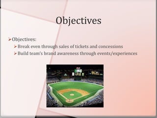 Objectives
Objectives:
Break even through sales of tickets and concessions
Build team’s brand awareness through events/experiences
 