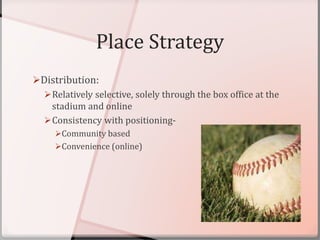 Place Strategy
Distribution:
Relatively selective, solely through the box office at the
stadium and online
Consistency with positioning-
Community based
Convenience (online)
 