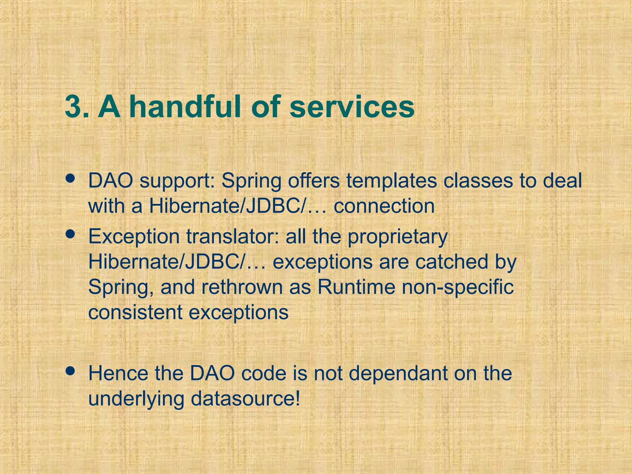 3. A handful of services
 DAO support: Spring offers templates classes to deal
with a Hibernate/JDBC/… connection
 Exception translator: all the proprietary
Hibernate/JDBC/… exceptions are catched by
Spring, and rethrown as Runtime non-specific
consistent exceptions
 Hence the DAO code is not dependant on the
underlying datasource!
 