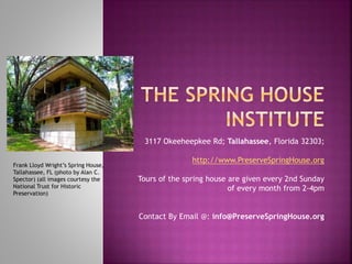 3117 Okeeheepkee Rd; Tallahassee, Florida 32303;
http://www.PreserveSpringHouse.org
Tours of the spring house are given every 2nd Sunday
of every month from 2-4pm
Contact By Email @: info@PreserveSpringHouse.org
Frank Lloyd Wright’s Spring House,
Tallahassee, FL (photo by Alan C.
Spector) (all images courtesy the
National Trust for Historic
Preservation)
 