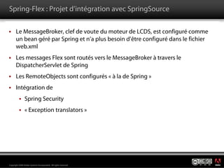 Spring-Flex : Projet d’intégration avec SpringSource

       Le MessageBroker, clef de voute du moteur de LCDS, est configuré comme
       un bean géré par Spring et n’a plus besoin d’être configuré dans le fichier
       web.xml
       Les messages Flex sont routés vers le MessageBroker à travers le
       DispatcherServlet de Spring
       Les RemoteObjects sont configurés « à la de Spring »
       Intégration de
                Spring Security
                « Exception translators »




                                                                                     ®




Copyright 2008 Adobe Systems Incorporated. All rights reserved.
 