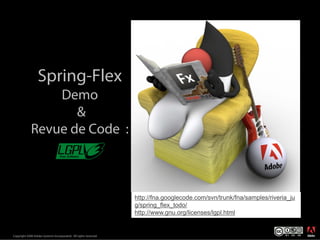 Spring-Flex
                 Demo
                    &
             Revue de Code :



                                                                  http://fna.googlecode.com/svn/trunk/fna/samples/riveria_ju
                                                                  g/spring_flex_todo/
                                                                  http://www.gnu.org/licenses/lgpl.html

                                                                                                                               ®




Copyright 2008 Adobe Systems Incorporated. All rights reserved.
 