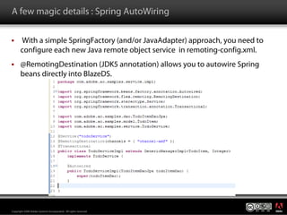 A few magic details : Spring AutoWiring

       With a simple SpringFactory (and/or JavaAdapter) approach, you need to
       configure each new Java remote object service in remoting-config.xml.
       @RemotingDestination (JDK5 annotation) allows you to autowire Spring
       beans directly into BlazeDS.




                                                                                ®




Copyright 2008 Adobe Systems Incorporated. All rights reserved.
 
