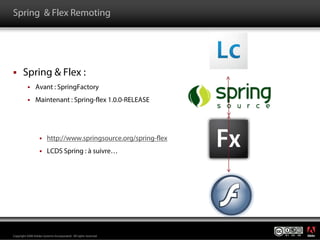 Spring & Flex Remoting




       Spring & Flex :
                Avant : SpringFactory
                Maintenant : Spring-flex 1.0.0-RELEASE




                         http://www.springsource.org/spring-flex
                         LCDS Spring : à suivre…




                                                                   ®




Copyright 2008 Adobe Systems Incorporated. All rights reserved.
 
