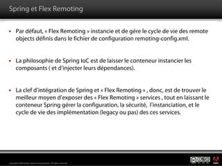 Spring et Flex Remoting

       Par défaut, « Flex Remoting » instancie et de gére le cycle de vie des remote
       objects définis dans le fichier de configuration remoting-config.xml.


       La philosophie de Spring IoC est de laisser le conteneur instancier les
       composants ( et d’injecter leurs dépendances).


       La clef d’intégration de Spring et « Flex Remoting » , donc, est de trouver le
       meilleur moyen d’exposer des « Flex Remoting » services , tout en laissant le
       conteneur Spring gérer la configuration, la sécurité, l’instanciation, et le
       cycle de vie des implémentation (legacy ou pas) des ces services.




                                                                                        ®




Copyright 2008 Adobe Systems Incorporated. All rights reserved.
 