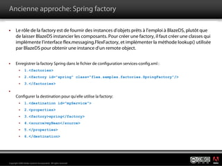 Ancienne approche: Spring factory

       Le rôle de la factory est de fournir des instances d’objets prêts à l’emploi à BlazeDS, plutôt que
       de laisser BlazeDS instancier les composants. Pour créer une factory, il faut créer une classes qui
       implémente l’interface flex.messaging.FlexFactory, et implémenter la méthode lookup() utilisée
       par BlazeDS pour obtenir une instance d’un remote object.


       Enregistrer la factory Spring dans le fichier de configuration services-config.xml :
                1.<factories>
                2.<factory id="spring" class="flex.samples.factories.SpringFactory"/>
                3.</factories>


       Configurer la destination pour qu’elle utilise la factory:
                1.<destination id="myService">
                2.<properties>
                3.<factory>spring</factory>
                4.<source>myBean</source>
                5.</properties>
                6.</destination>




                                                                                                             ®




Copyright 2008 Adobe Systems Incorporated. All rights reserved.
 