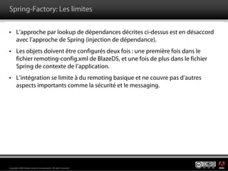 Spring-Factory: Les limites

       L’approche par lookup de dépendances décrites ci-dessus est en désaccord
       avec l’approche de Spring (injection de dépendance).
       Les objets doivent être configurés deux fois : une première fois dans le
       fichier remoting-config.xml de BlazeDS, et une fois de plus dans le fichier
       Spring de contexte de l’application.
       L’intégration se limite à du remoting basique et ne couvre pas d’autres
       aspects importants comme la sécurité et le messaging.




                                                                                     ®




Copyright 2008 Adobe Systems Incorporated. All rights reserved.
 