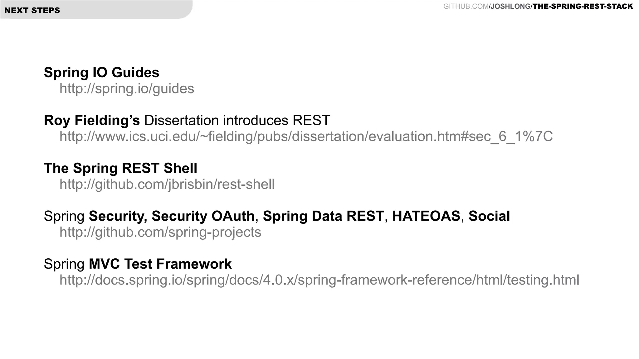 NEXT STEPS

GITHUB.COM/JOSHLONG/THE-SPRING-REST-STACK

Spring IO Guides
http://spring.io/guides

!

Roy Fielding’s Dissertation introduces REST
http://www.ics.uci.edu/~fielding/pubs/dissertation/evaluation.htm#sec_6_1%7C

!

The Spring REST Shell
http://github.com/jbrisbin/rest-shell

!

Spring Security, Security OAuth, Spring Data REST, HATEOAS, Social
http://github.com/spring-projects

!

Spring MVC Test Framework
http://docs.spring.io/spring/docs/4.0.x/spring-framework-reference/html/testing.html

!

 