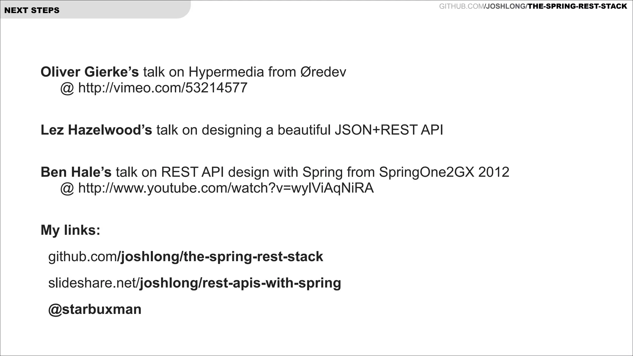 NEXT STEPS

GITHUB.COM/JOSHLONG/THE-SPRING-REST-STACK

Oliver Gierke’s talk on Hypermedia from Øredev  
@ http://vimeo.com/53214577
 
Lez Hazelwood’s talk on designing a beautiful JSON+REST API
 

Ben Hale’s talk on REST API design with Spring from SpringOne2GX 2012  
@ http://www.youtube.com/watch?v=wylViAqNiRA
 
My links:
github.com/joshlong/the-spring-rest-stack
slideshare.net/joshlong/rest-apis-with-spring
@starbuxman

!

 