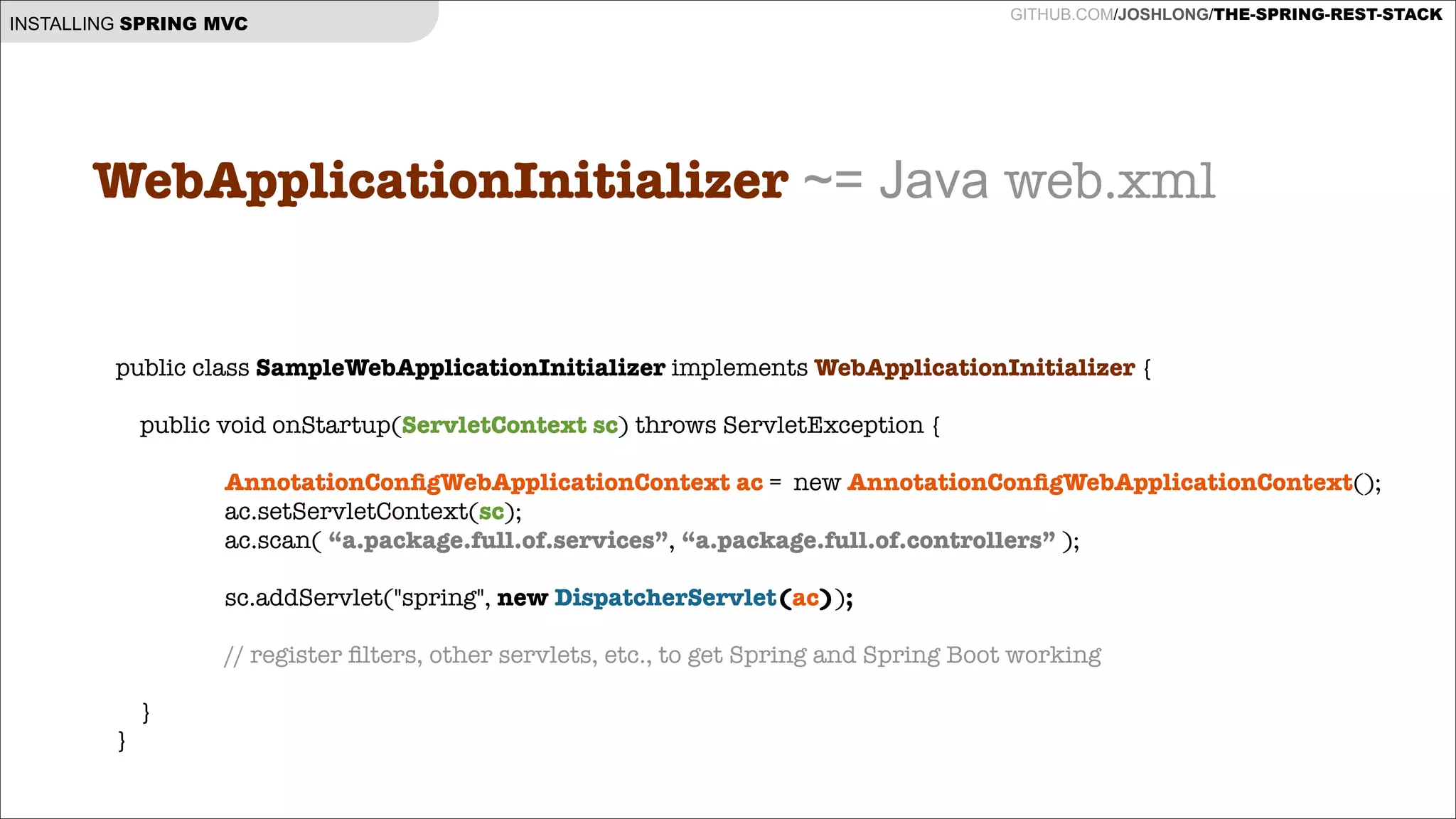 INSTALLING SPRING MVC

GITHUB.COM/JOSHLONG/THE-SPRING-REST-STACK

WebApplicationInitializer ~= Java web.xml
!
public class SampleWebApplicationInitializer implements WebApplicationInitializer {
!
public void onStartup(ServletContext sc) throws ServletException {

AnnotationConﬁgWebApplicationContext ac = new AnnotationConﬁgWebApplicationContext();
ac.setServletContext(sc);
ac.scan( “a.package.full.of.services”, “a.package.full.of.controllers” );

!
sc.addServlet("spring", new DispatcherServlet(ac));
!

// register ﬁlters, other servlets, etc., to get Spring and Spring Boot working
}
}

 