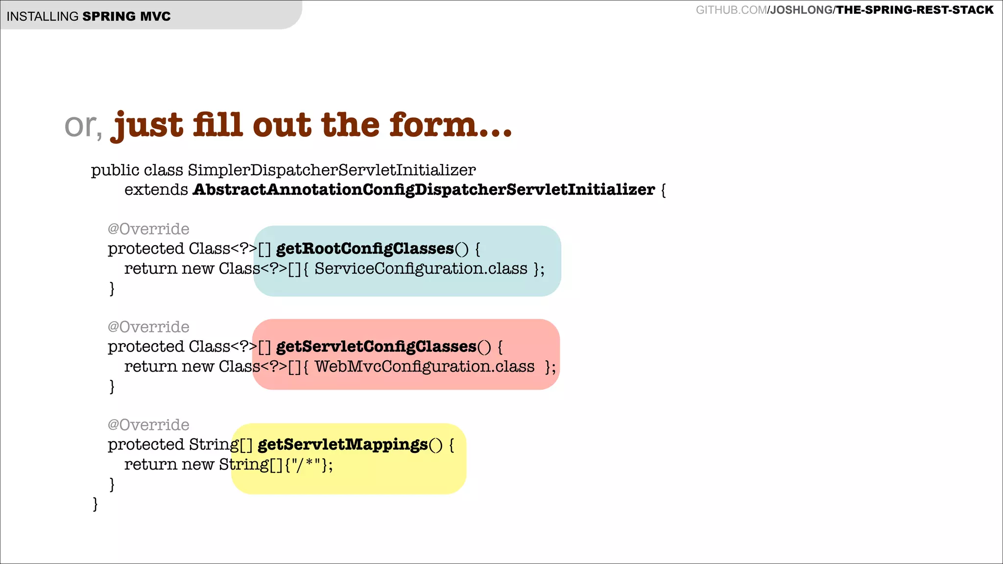 INSTALLING SPRING MVC

or, just ﬁll out the form...
public class SimplerDispatcherServletInitializer
extends AbstractAnnotationConﬁgDispatcherServletInitializer {

!
!
!
}

@Override
protected Class<?>[] getRootConﬁgClasses() {
return new Class<?>[]{ ServiceConﬁguration.class };
}
@Override
protected Class<?>[] getServletConﬁgClasses() {
return new Class<?>[]{ WebMvcConﬁguration.class };
}
@Override
protected String[] getServletMappings() {
return new String[]{"/*"};
}

GITHUB.COM/JOSHLONG/THE-SPRING-REST-STACK

 