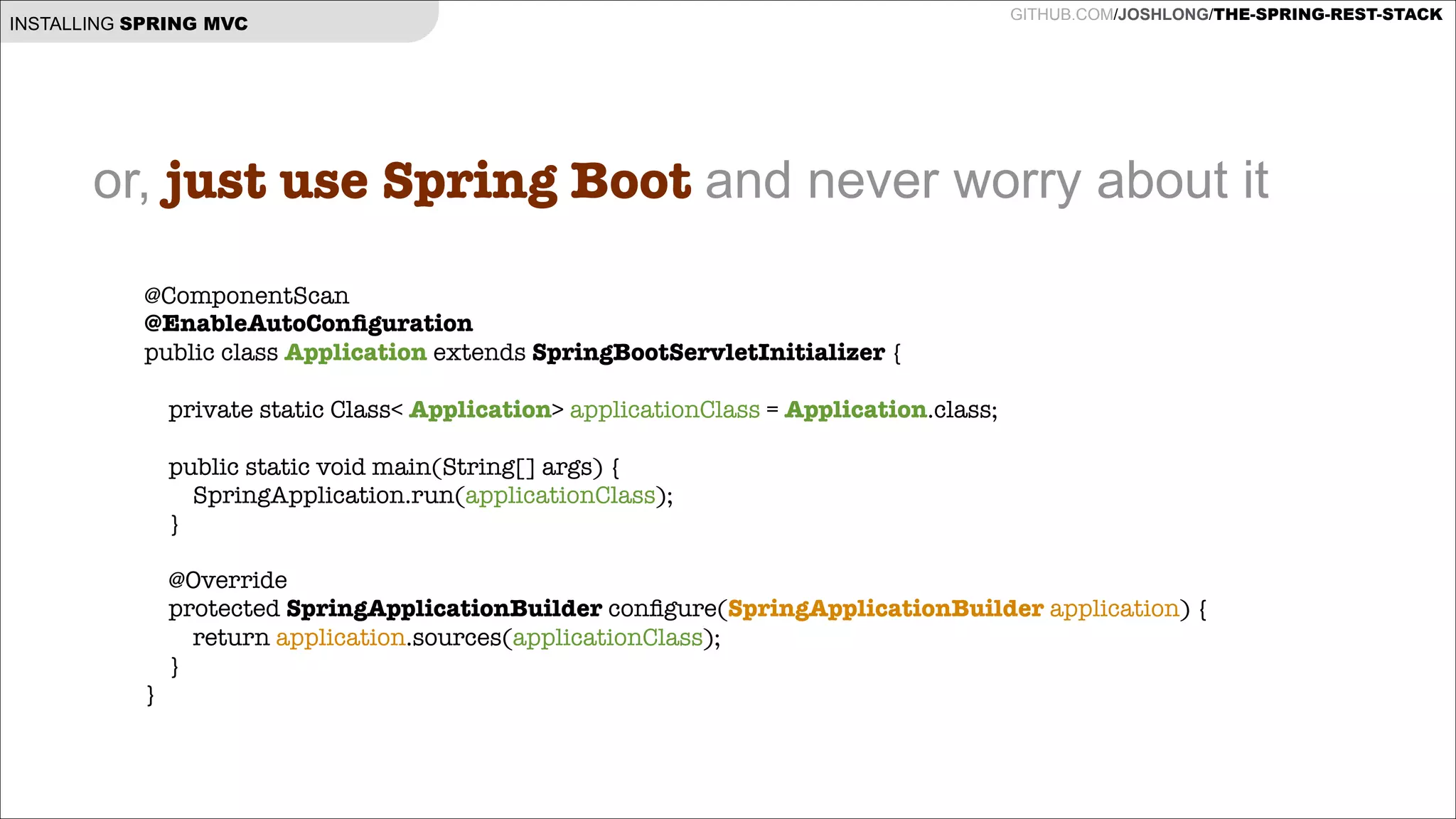 INSTALLING SPRING MVC

GITHUB.COM/JOSHLONG/THE-SPRING-REST-STACK

or, just use Spring Boot and never worry about it
@ComponentScan
@EnableAutoConﬁguration
public class Application extends SpringBootServletInitializer {

!
private static Class< Application> applicationClass = Application.class;
!
!
}

!

public static void main(String[] args) {
SpringApplication.run(applicationClass);
}

@Override
protected SpringApplicationBuilder conﬁgure(SpringApplicationBuilder application) {
return application.sources(applicationClass);
}

 