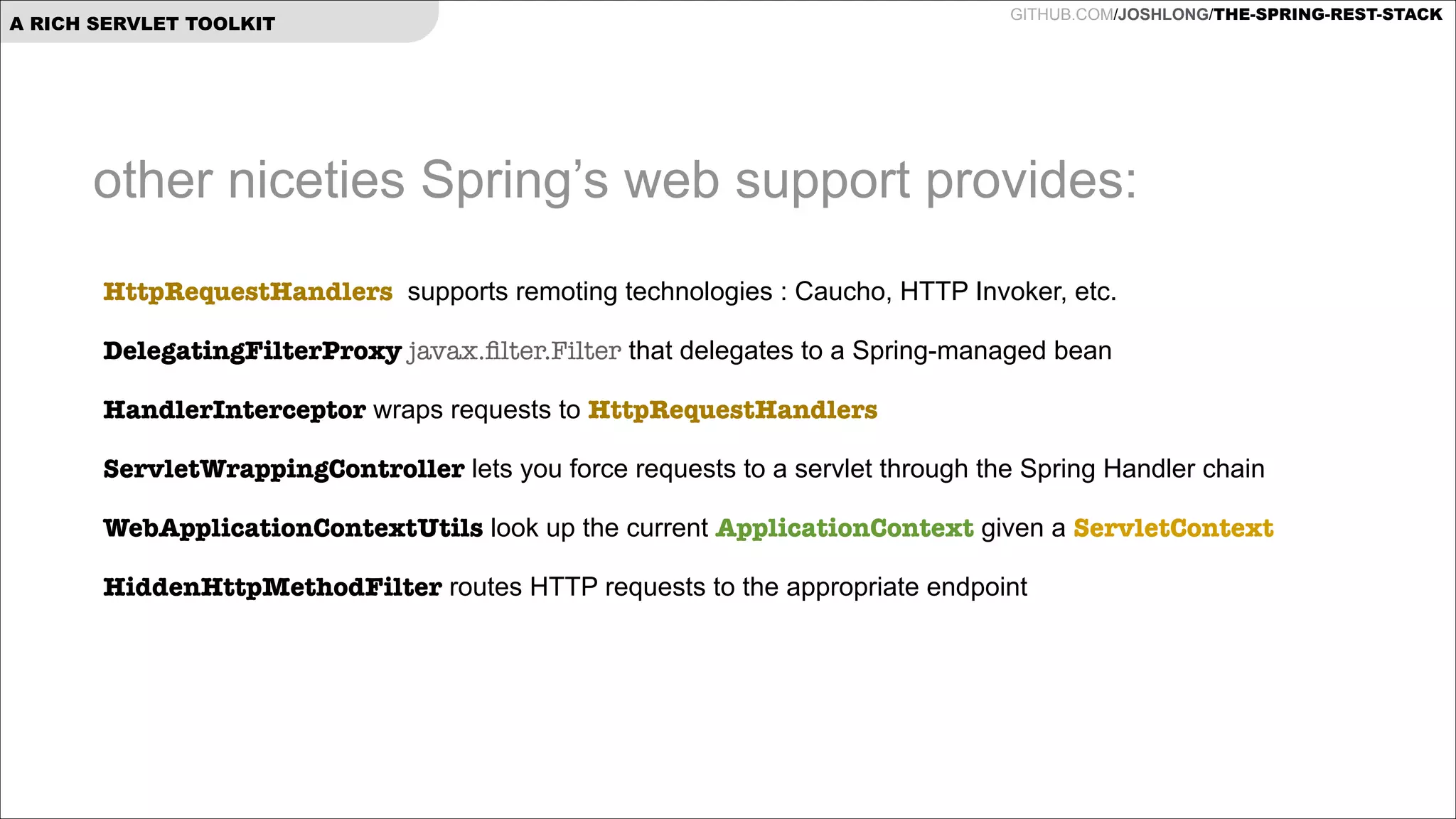 A RICH SERVLET TOOLKIT

GITHUB.COM/JOSHLONG/THE-SPRING-REST-STACK

other niceties Spring’s web support provides:
HttpRequestHandlers supports remoting technologies : Caucho, HTTP Invoker, etc.
DelegatingFilterProxy javax.ﬁlter.Filter that delegates to a Spring-managed bean
HandlerInterceptor wraps requests to HttpRequestHandlers
ServletWrappingController lets you force requests to a servlet through the Spring Handler chain
WebApplicationContextUtils look up the current ApplicationContext given a ServletContext
HiddenHttpMethodFilter routes HTTP requests to the appropriate endpoint

 