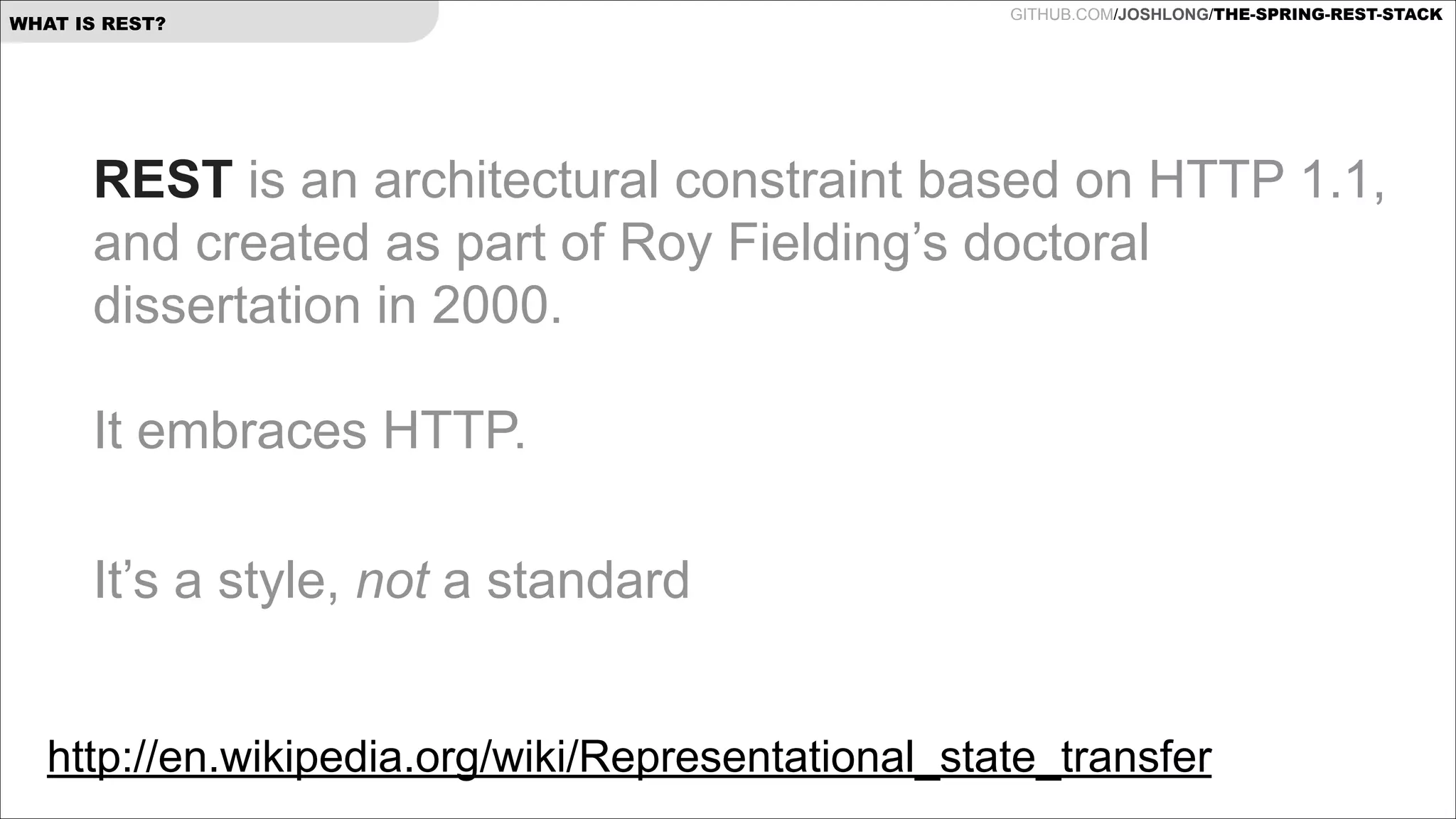 WHAT IS REST?

GITHUB.COM/JOSHLONG/THE-SPRING-REST-STACK

REST is an architectural constraint based on HTTP 1.1,
and created as part of Roy Fielding’s doctoral
dissertation in 2000. 
 
It embraces HTTP.
 
It’s a style, not a standard
http://en.wikipedia.org/wiki/Representational_state_transfer 

 