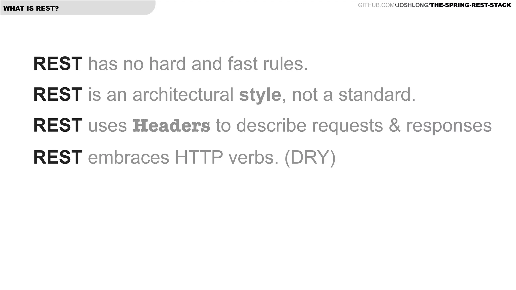 WHAT IS REST?

GITHUB.COM/JOSHLONG/THE-SPRING-REST-STACK

REST has no hard and fast rules.
REST is an architectural style, not a standard.
REST uses Headers to describe requests & responses
REST embraces HTTP verbs. (DRY)

 