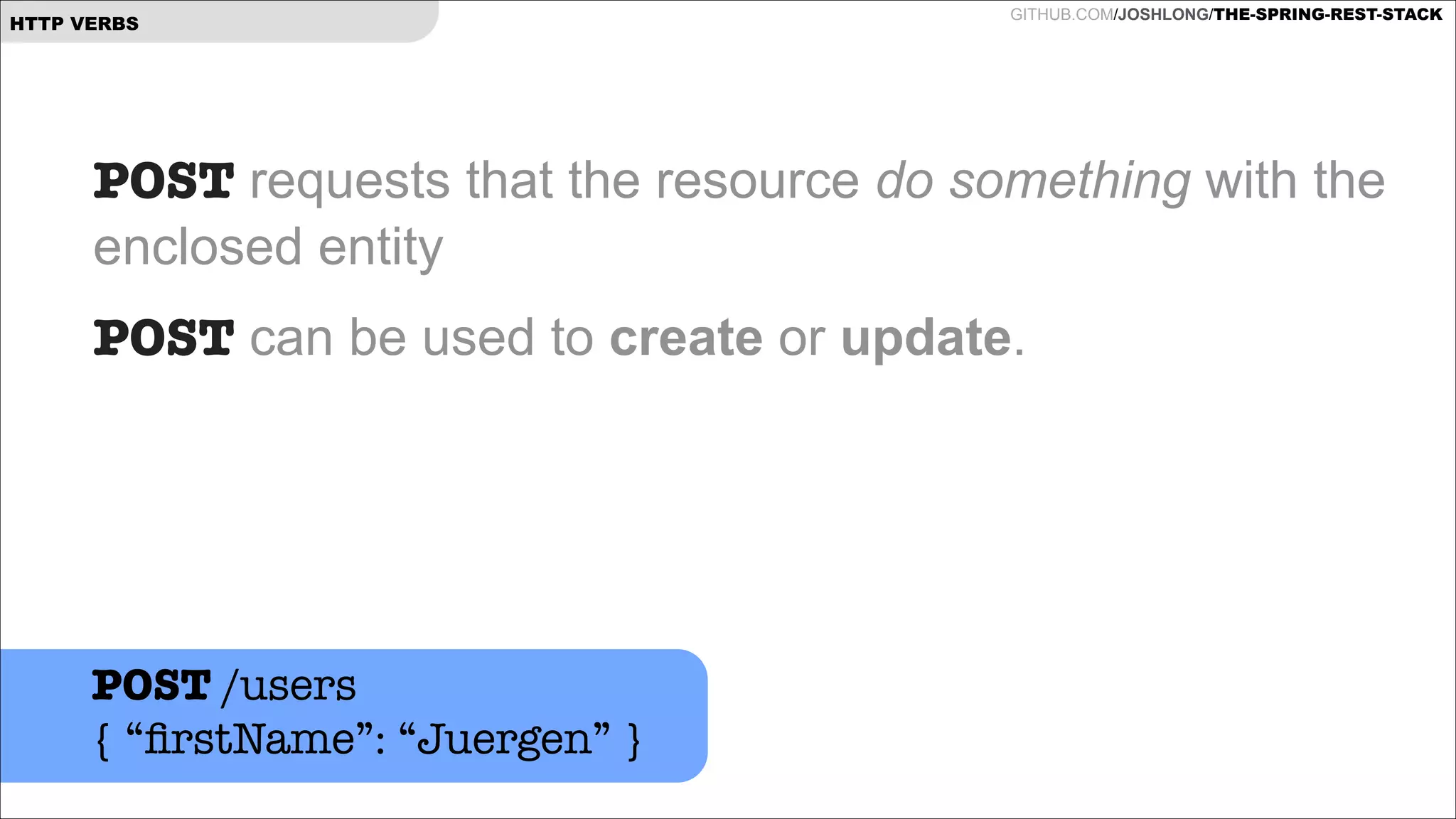 HTTP VERBS

GITHUB.COM/JOSHLONG/THE-SPRING-REST-STACK

POST requests that the resource do something with the
enclosed entity
POST can be used to create or update.  
!

POST /users
{ “ﬁrstName”: “Juergen” }

 
