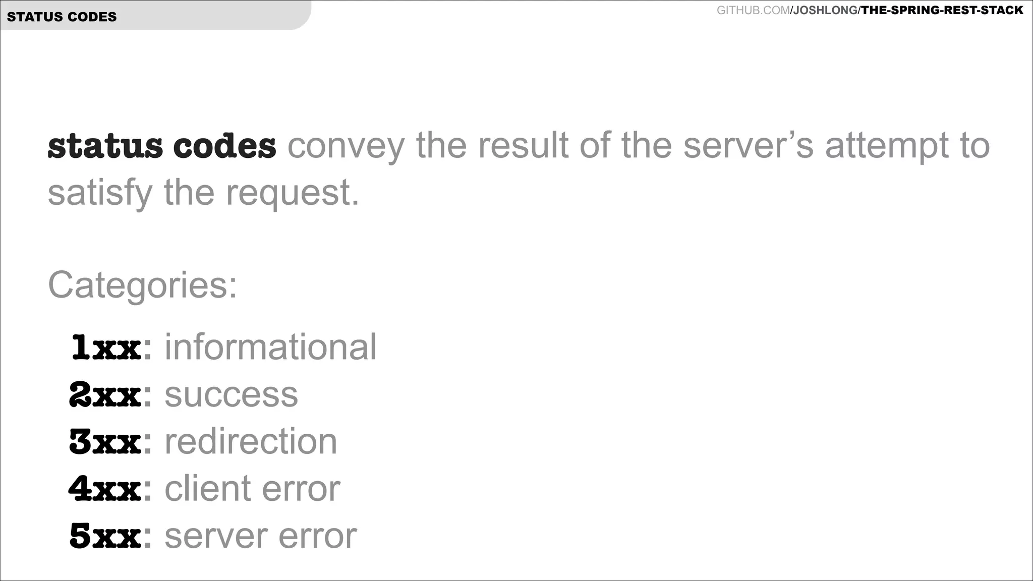 STATUS CODES

GITHUB.COM/JOSHLONG/THE-SPRING-REST-STACK

status codes convey the result of the server’s attempt to
satisfy the request.  
 
Categories:
1xx: informational 
2xx: success 
3xx: redirection 
4xx: client error  
5xx: server error  

 