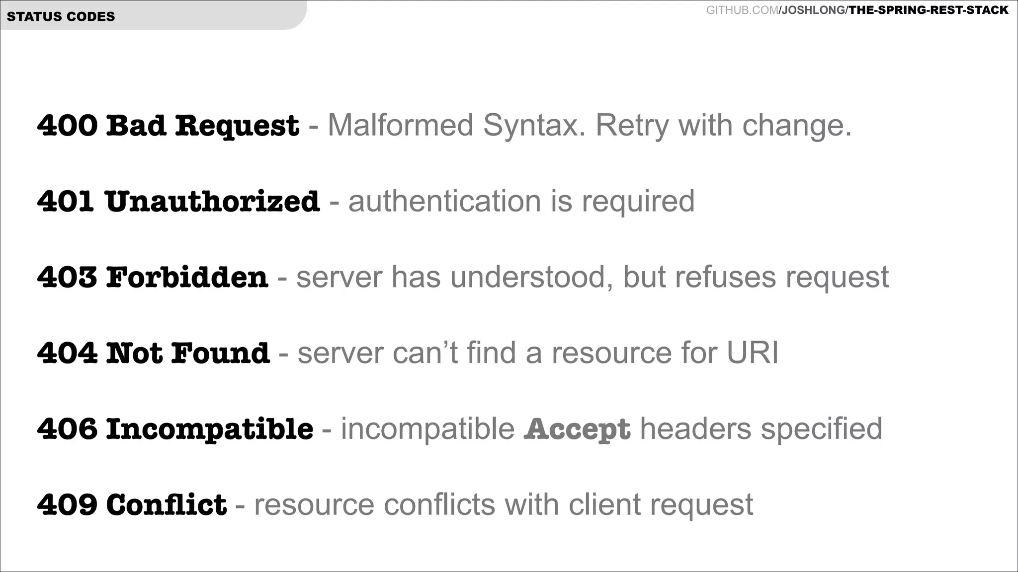 STATUS CODES

GITHUB.COM/JOSHLONG/THE-SPRING-REST-STACK

400 Bad Request - Malformed Syntax. Retry with change.

!

401 Unauthorized - authentication is required  
403 Forbidden - server has understood, but refuses request 
 
404 Not Found - server can’t find a resource for URI
 
406 Incompatible - incompatible Accept headers specified 
409 Conﬂict - resource conflicts with client request

 
