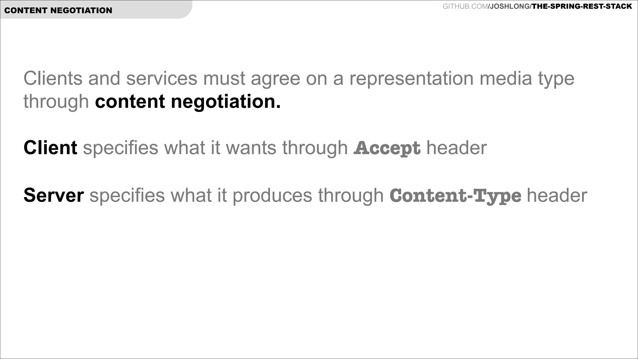 CONTENT NEGOTIATION

GITHUB.COM/JOSHLONG/THE-SPRING-REST-STACK

Clients and services must agree on a representation media type
through content negotiation.

!

Client specifies what it wants through Accept header
 
Server specifies what it produces through Content-Type header

!

 