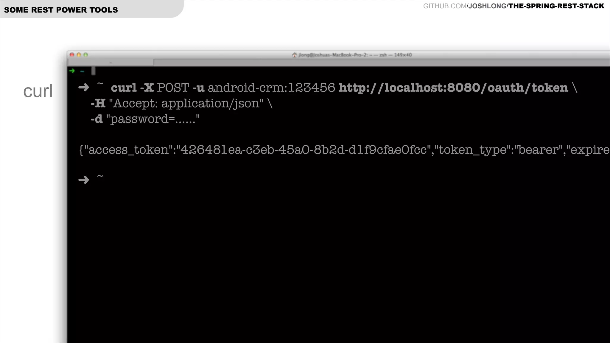 SOME REST POWER TOOLS

curl

GITHUB.COM/JOSHLONG/THE-SPRING-REST-STACK

➜ ~ curl -X POST -u android-crm:123456 http://localhost:8080/oauth/token  
-H "Accept: application/json"   
-d "password=......"

!
{"access_token":"426481ea-c3eb-45a0-8b2d-d1f9cfae0fcc","token_type":"bearer","expires
!
➜ ~

 