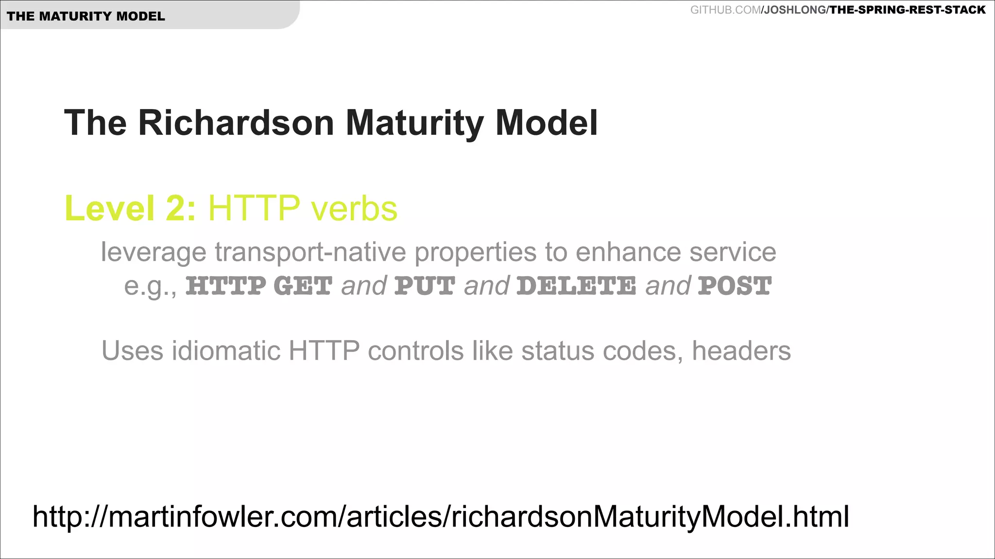 THE MATURITY MODEL

GITHUB.COM/JOSHLONG/THE-SPRING-REST-STACK

The Richardson Maturity Model  
 
Level 2: HTTP verbs 
leverage transport-native properties to enhance service  
e.g., HTTP GET and PUT and DELETE and POST 
 

Uses idiomatic HTTP controls like status codes, headers  

http://martinfowler.com/articles/richardsonMaturityModel.html

 