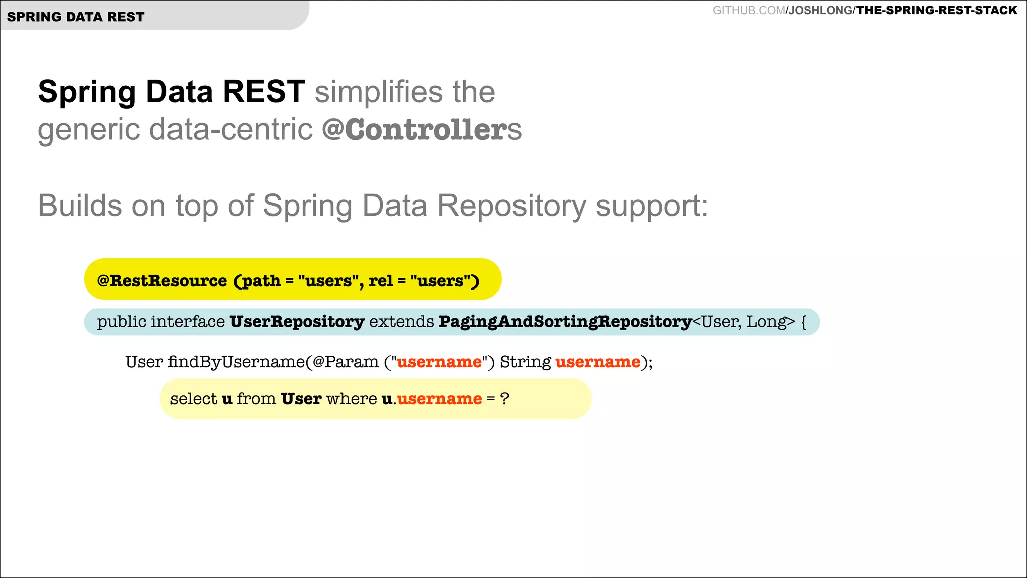 GITHUB.COM/JOSHLONG/THE-SPRING-REST-STACK

SPRING DATA REST

Spring Data REST simplifies the  
generic data-centric @Controllers

!
Builds on top of Spring Data Repository support:
@RestResource (path = "users", rel = "users")
 

public interface UserRepository extends PagingAndSortingRepository<User, Long> {

!
	
!
!
!
	

User ﬁndByUsername(@Param ("username") String username);
select u from User where u.username = ?

 